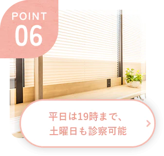 POINT 06 平日は19時まで、土曜日も診察可能